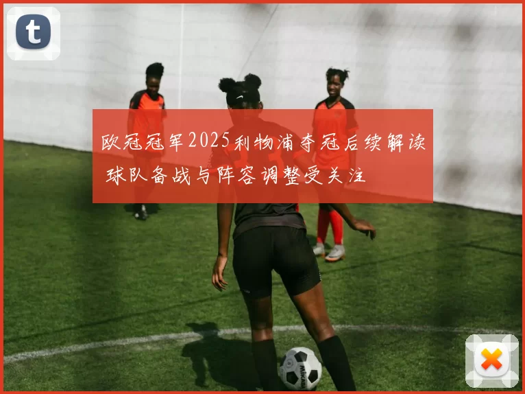 欧冠冠军2025利物浦夺冠后续解读 球队备战与阵容调整受关注