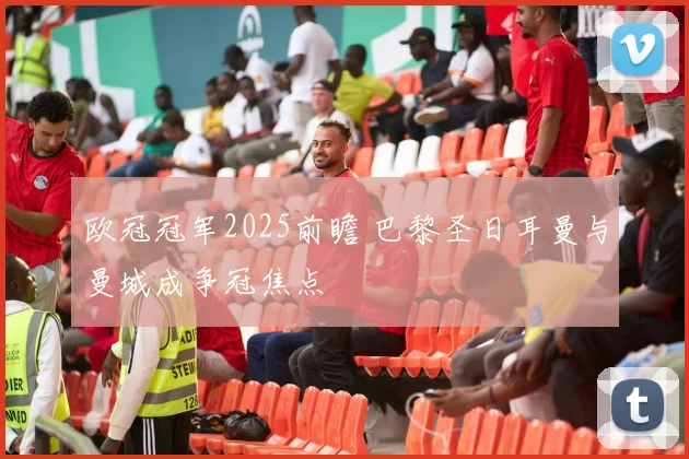 欧冠冠军2025前瞻 巴黎圣日耳曼与曼城成争冠焦点
