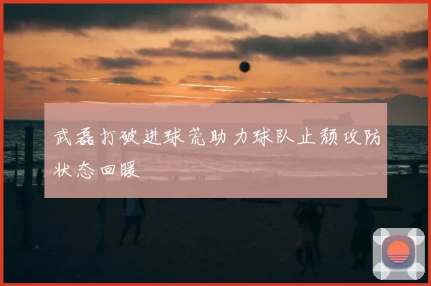 武磊打破进球荒助力球队止颓攻防状态回暖