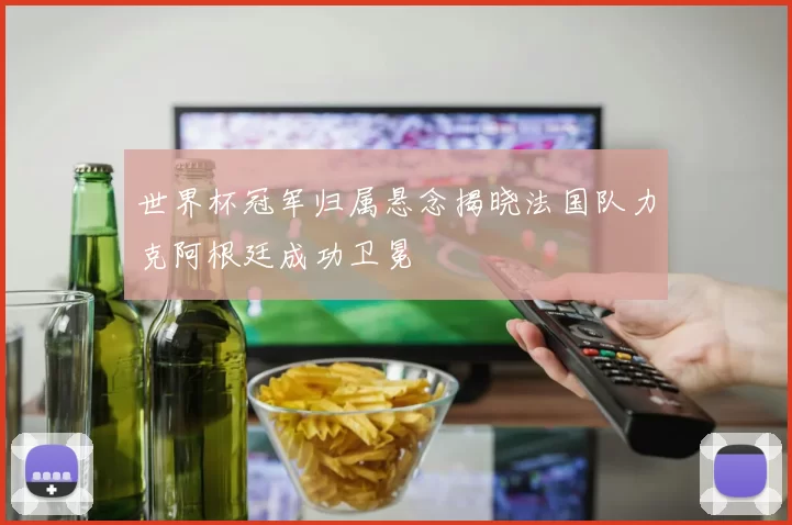 世界杯冠军归属悬念揭晓法国队力克阿根廷成功卫冕