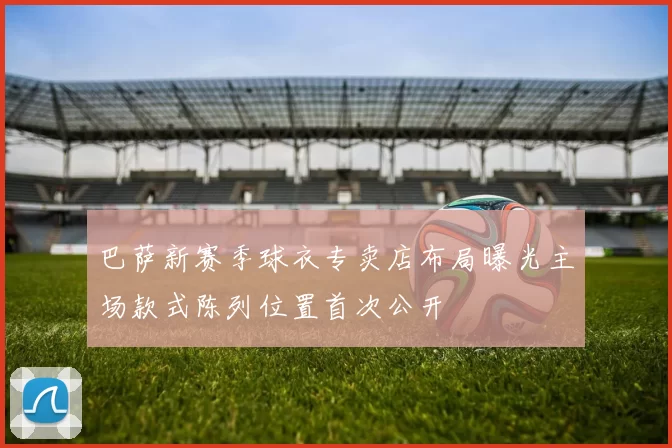 巴萨新赛季球衣专卖店布局曝光主场款式陈列位置首次公开