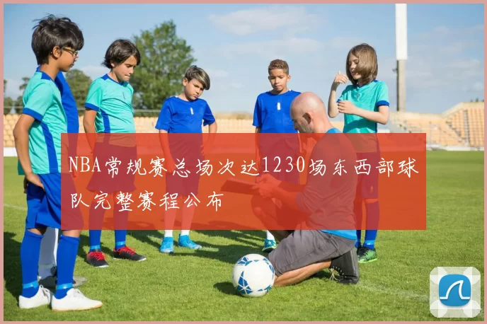 NBA常规赛总场次达1230场东西部球队完整赛程公布