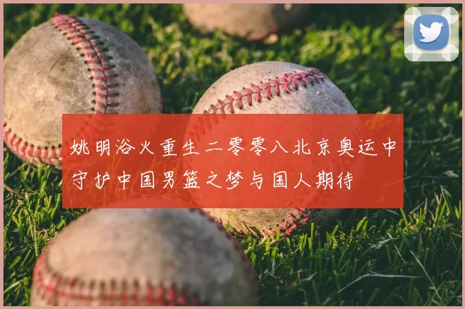 姚明浴火重生二零零八北京奥运中守护中国男篮之梦与国人期待