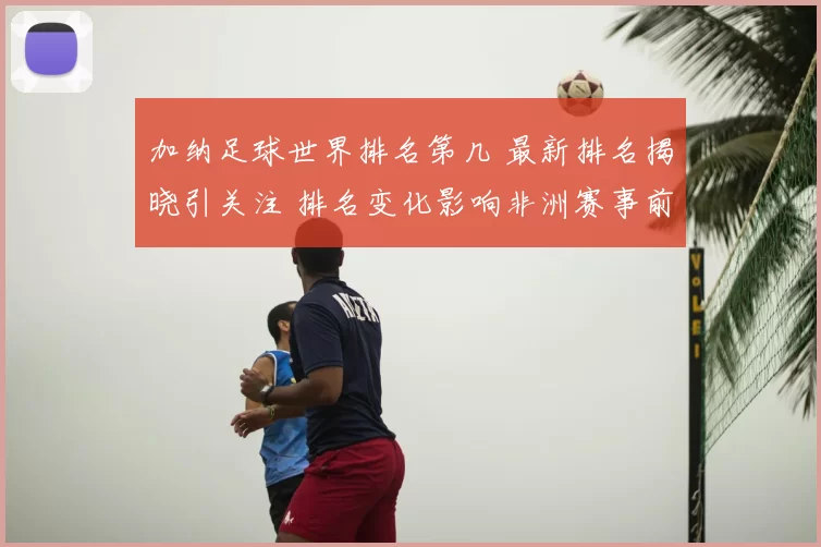 加纳足球世界排名第几 最新排名揭晓引关注 排名变化影响非洲赛事前景
