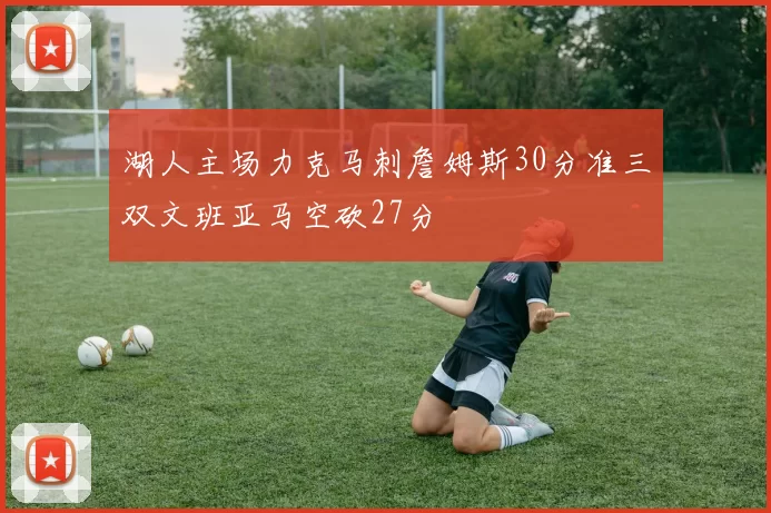 湖人主场力克马刺詹姆斯30分准三双文班亚马空砍27分