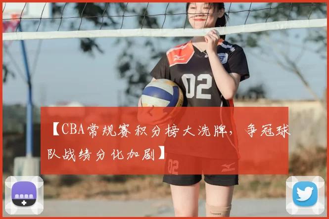 【CBA常规赛积分榜大洗牌,争冠球队战绩分化加剧】