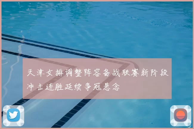 天津女排调整阵容备战联赛新阶段冲击连胜延续争冠悬念