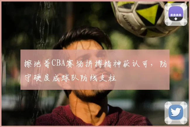 擦地哥CBA赛场拼搏精神获认可，防守硬度成球队防线支柱