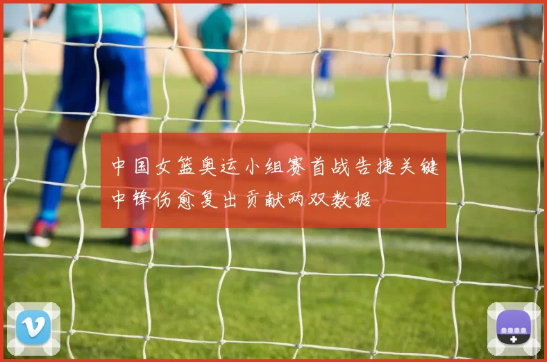 中国女篮奥运小组赛首战告捷关键中锋伤愈复出贡献两双数据