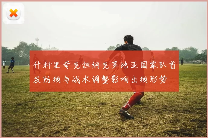 什科里奇克担纲克罗地亚国家队首发防线与战术调整影响出线形势