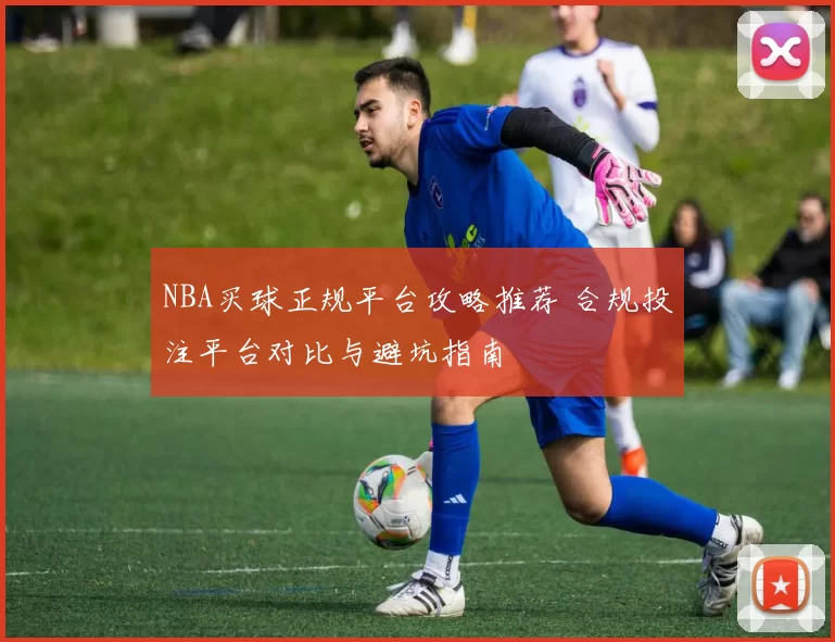 NBA买球正规平台攻略推荐 合规投注平台对比与避坑指南