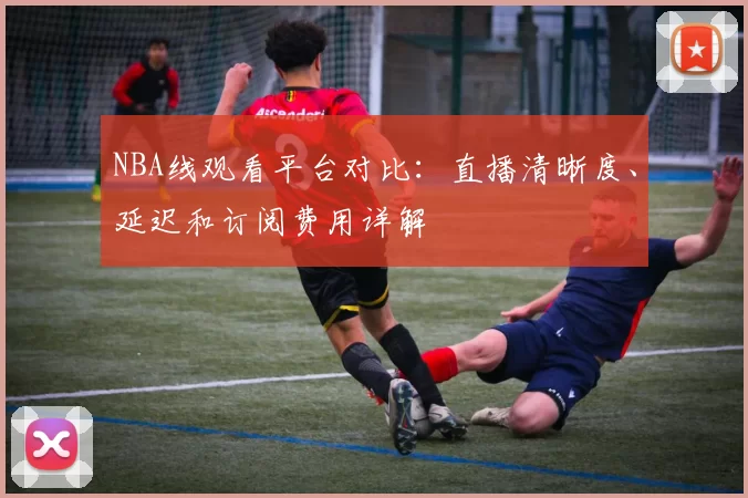 NBA线观看平台对比：直播清晰度、延迟和订阅费用详解