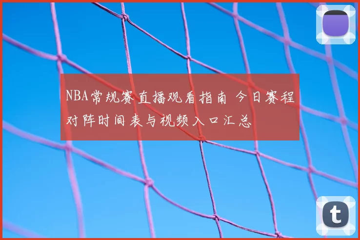 NBA常规赛直播观看指南 今日赛程对阵时间表与视频入口汇总
