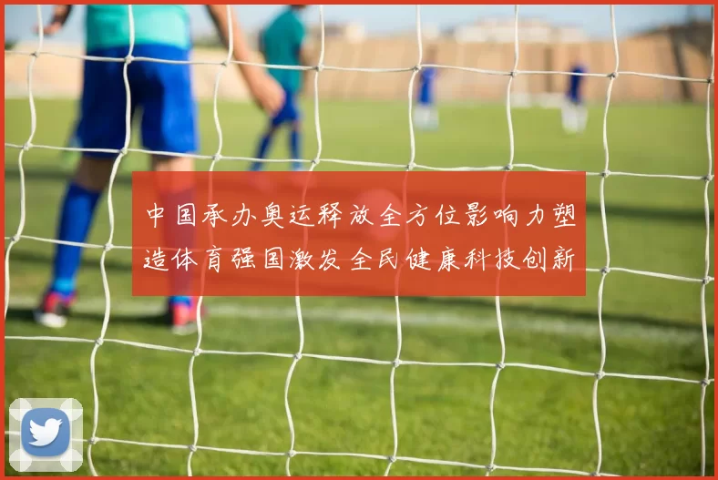 中国承办奥运释放全方位影响力塑造体育强国激发全民健康科技创新