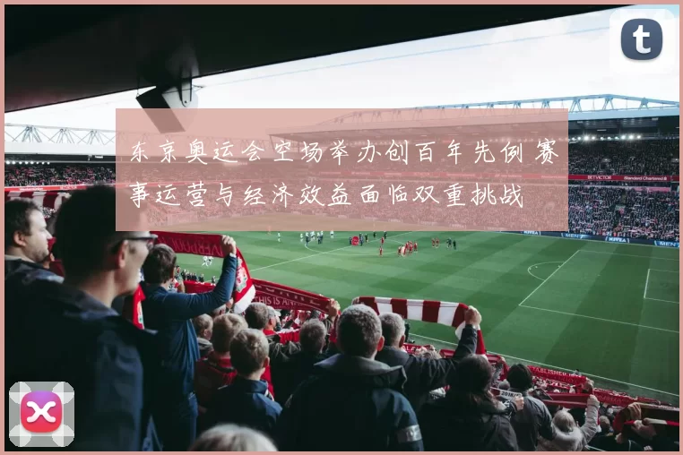 东京奥运会空场举办创百年先例 赛事运营与经济效益面临双重挑战