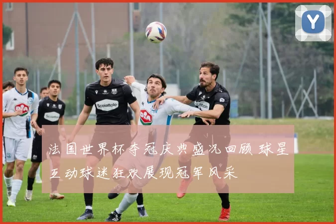 法国世界杯夺冠庆典盛况回顾 球星互动球迷狂欢展现冠军风采