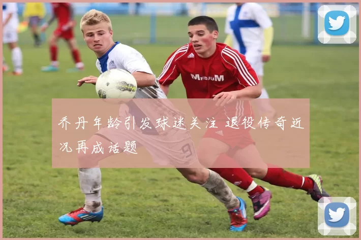 乔丹年龄引发球迷关注 退役传奇近况再成话题