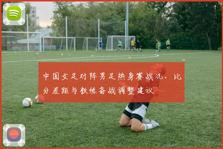 中国女足对阵男足热身赛战况、比分差距与教练备战调整建议
