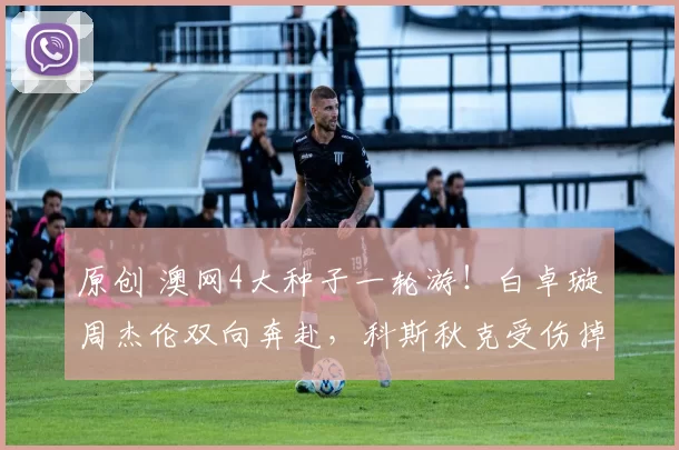 原创 澳网4大种子一轮游！白卓璇周杰伦双向奔赴，科斯秋克受伤掉眼泪