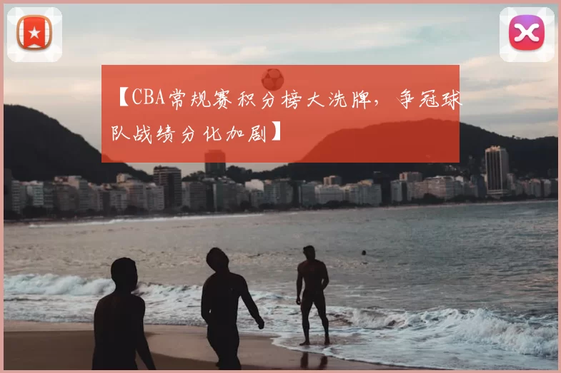 【CBA常规赛积分榜大洗牌，争冠球队战绩分化加剧】