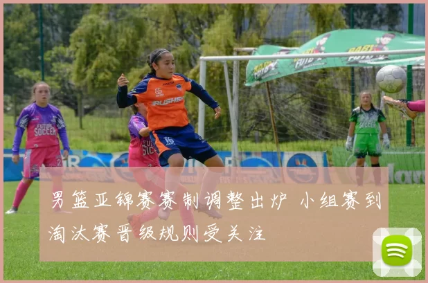 男篮亚锦赛赛制调整出炉 小组赛到淘汰赛晋级规则受关注