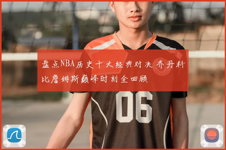 盘点NBA历史十大经典对决 乔丹科比詹姆斯巅峰时刻全回顾