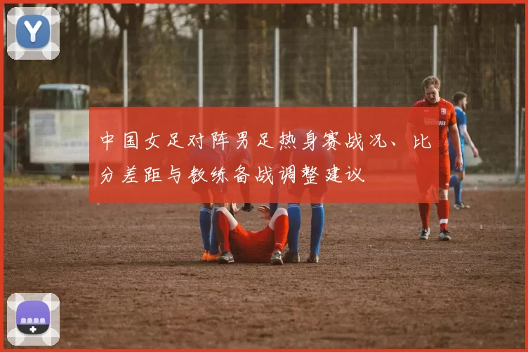 中国女足对阵男足热身赛战况、比分差距与教练备战调整建议
