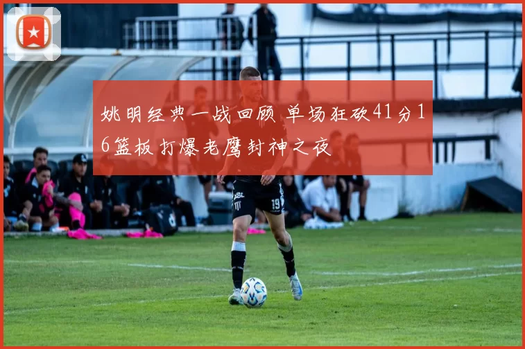 姚明经典一战回顾 单场狂砍41分16篮板打爆老鹰封神之夜