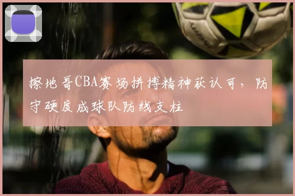 擦地哥CBA赛场拼搏精神获认可，防守硬度成球队防线支柱