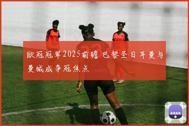 欧冠冠军2025前瞻 巴黎圣日耳曼与曼城成争冠焦点