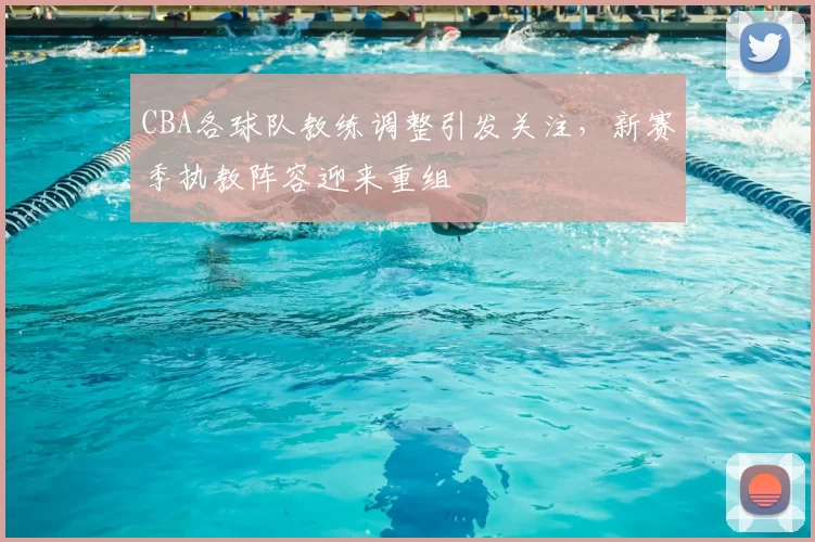 CBA各球队教练调整引发关注，新赛季执教阵容迎来重组