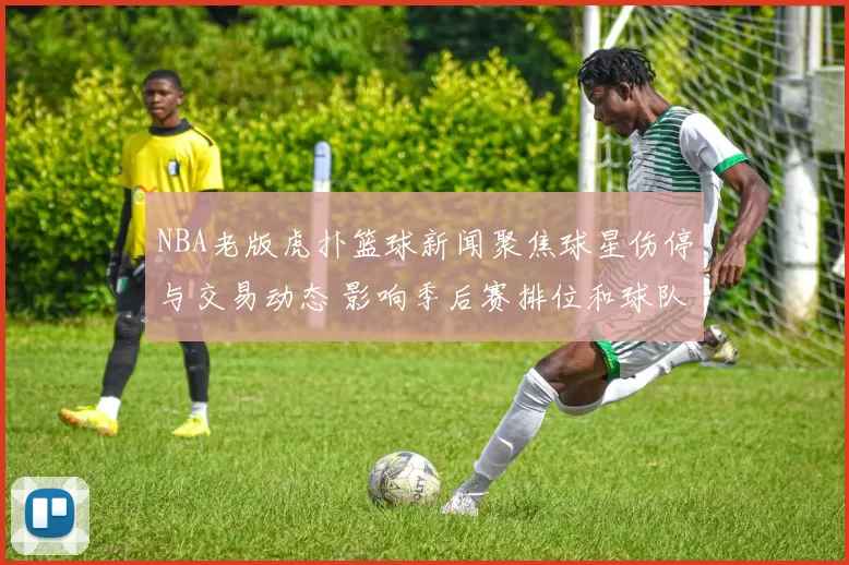 NBA老版虎扑篮球新闻聚焦球星伤停与交易动态 影响季后赛排位和球队轮换布局