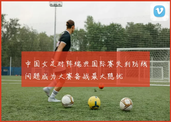 中国女足对阵瑞典国际赛失利防线问题成为大赛备战最大隐忧