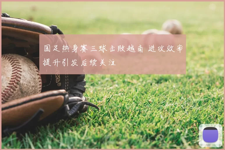 国足热身赛三球击败越南 进攻效率提升引发后续关注