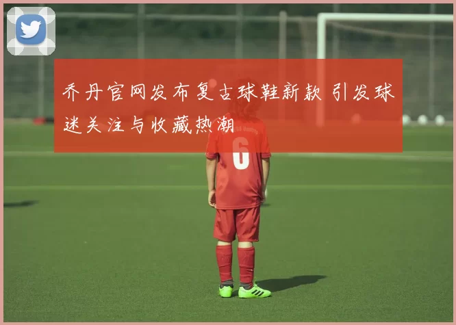 乔丹官网发布复古球鞋新款 引发球迷关注与收藏热潮