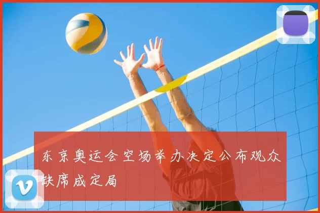 东京奥运会空场举办决定公布观众缺席成定局