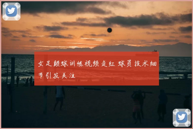 女足颠球训练视频走红 球员技术细节引发关注