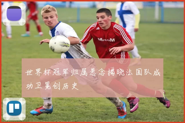 世界杯冠军归属悬念揭晓法国队成功卫冕创历史