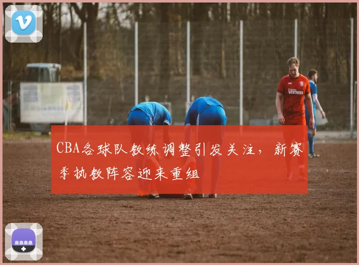 CBA各球队教练调整引发关注，新赛季执教阵容迎来重组