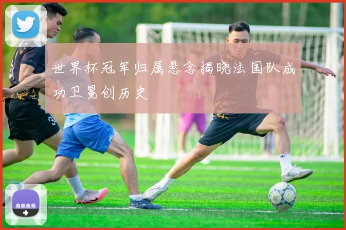 世界杯冠军归属悬念揭晓法国队成功卫冕创历史