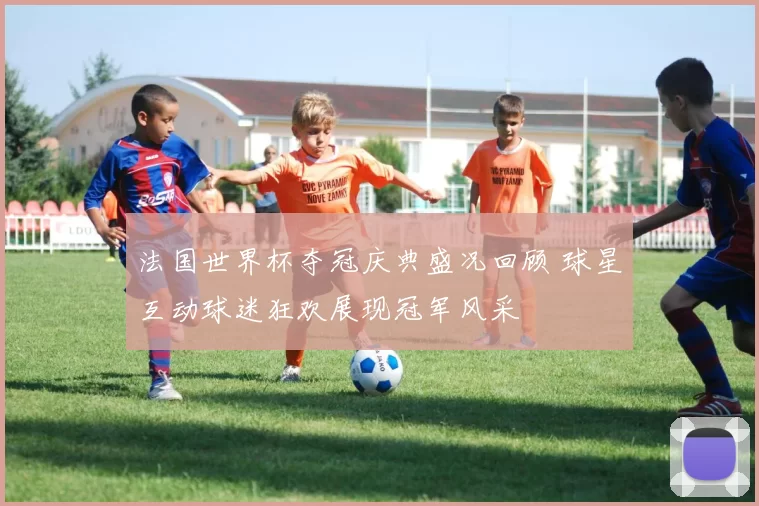 法国世界杯夺冠庆典盛况回顾 球星互动球迷狂欢展现冠军风采