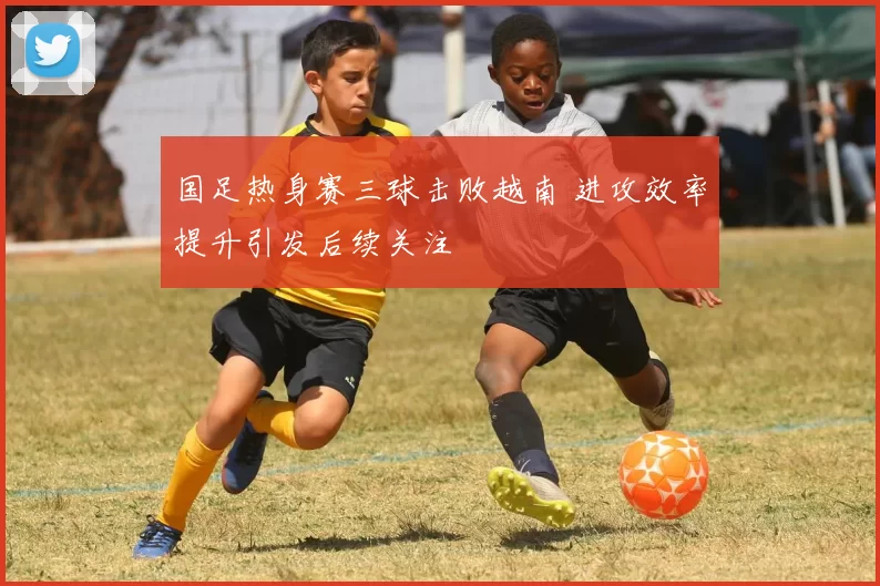 国足热身赛三球击败越南 进攻效率提升引发后续关注