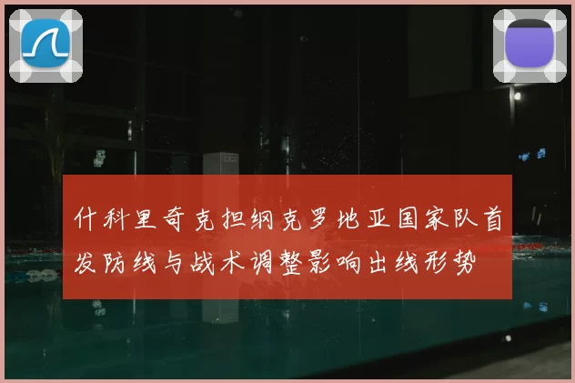 什科里奇克担纲克罗地亚国家队首发防线与战术调整影响出线形势