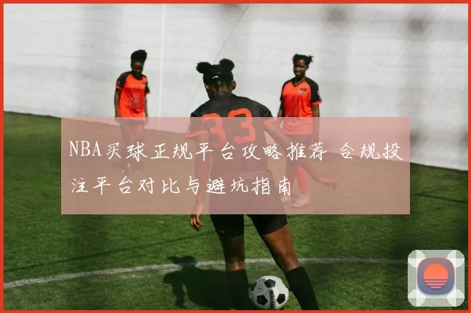 NBA买球正规平台攻略推荐 合规投注平台对比与避坑指南