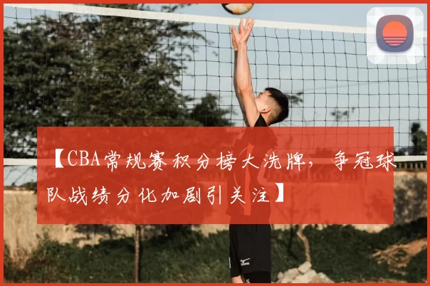 【CBA常规赛积分榜大洗牌,争冠球队战绩分化加剧引关注】