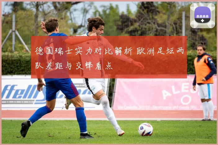 德国瑞士实力对比解析 欧洲足坛两队差距与交锋看点