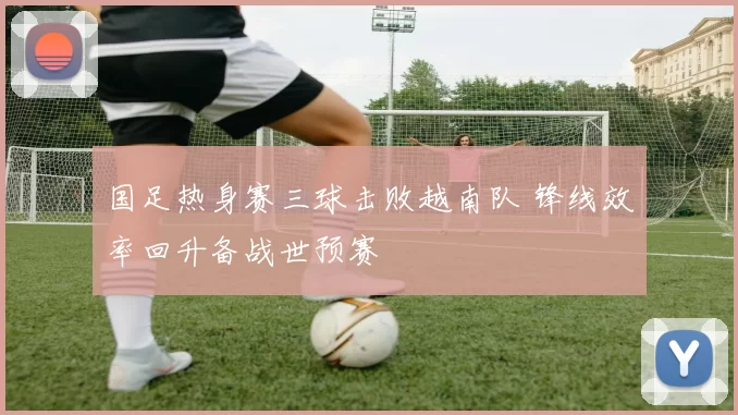 国足热身赛三球击败越南队 锋线效率回升备战世预赛