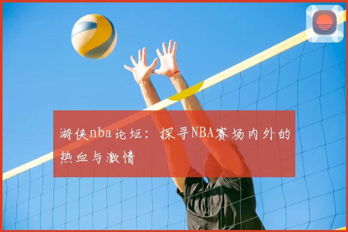 游侠nba论坛：探寻NBA赛场内外的热血与激情