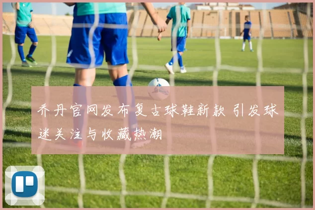 乔丹官网发布复古球鞋新款 引发球迷关注与收藏热潮