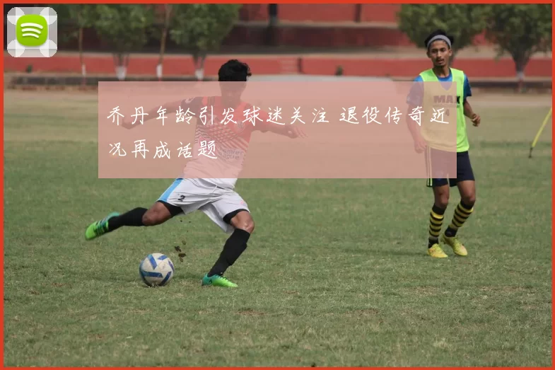 乔丹年龄引发球迷关注 退役传奇近况再成话题